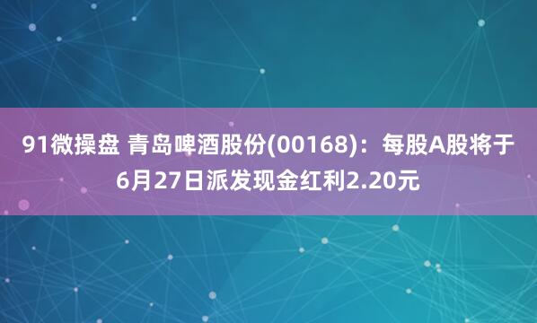 91微操盘 青岛啤酒股份(00168)：每股A股将于6月27日派发现金红利2.20元