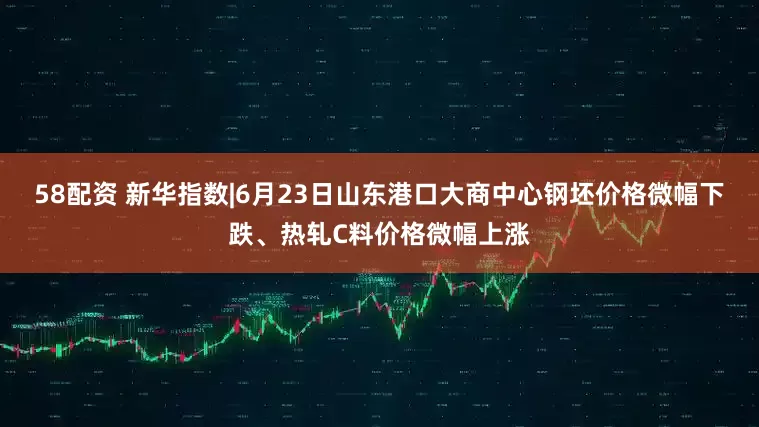 58配资 新华指数|6月23日山东港口大商中心钢坯价格微幅下跌、热轧C料价格微幅上涨