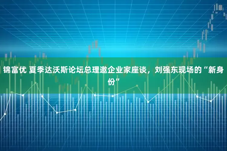 锦富优 夏季达沃斯论坛总理邀企业家座谈，刘强东现场的“新身份”