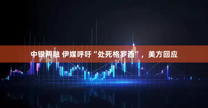 中银两融 伊媒呼吁“处死格罗西”，美方回应