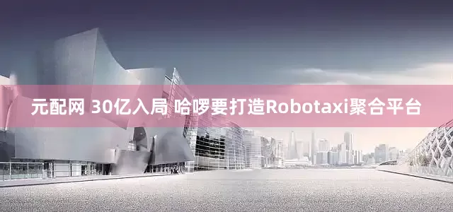 元配网 30亿入局 哈啰要打造Robotaxi聚合平台