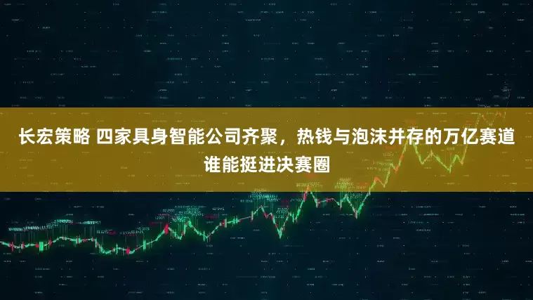 长宏策略 四家具身智能公司齐聚，热钱与泡沫并存的万亿赛道谁能挺进决赛圈