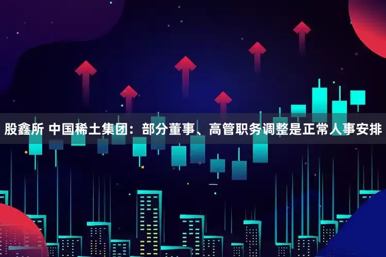 股鑫所 中国稀土集团：部分董事、高管职务调整是正常人事安排