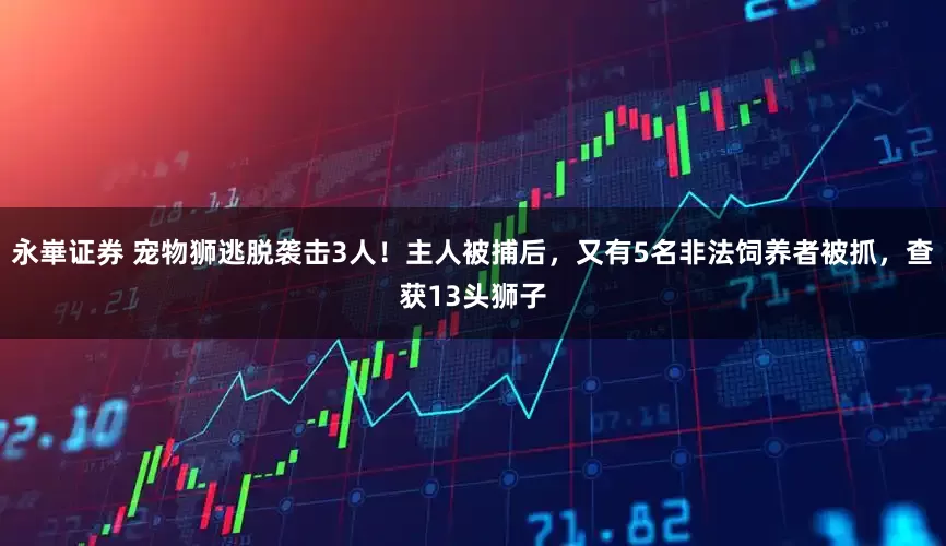 永崋证券 宠物狮逃脱袭击3人！主人被捕后，又有5名非法饲养者被抓，查获13头狮子