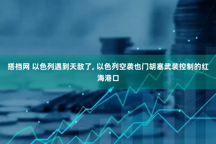 搭档网 以色列遇到天敌了, 以色列空袭也门胡塞武装控制的红海港口