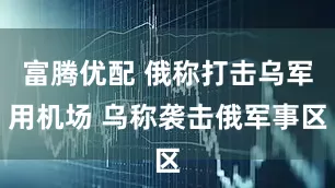 富腾优配 俄称打击乌军用机场 乌称袭击俄军事区