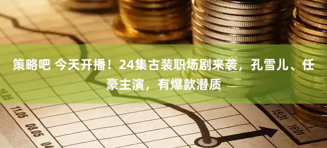 策略吧 今天开播！24集古装职场剧来袭，孔雪儿、任豪主演，有爆款潜质