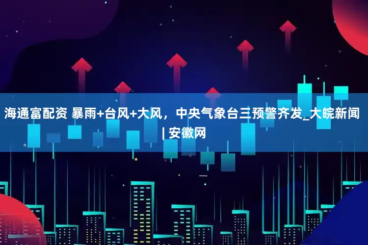海通富配资 暴雨+台风+大风，中央气象台三预警齐发_大皖新闻 | 安徽网