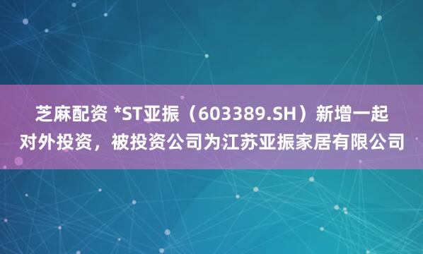 芝麻配资 *ST亚振（603389.SH）新增一起对外投资，被投资公司为江苏亚振家居有限公司