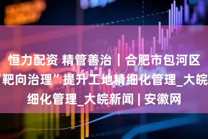 恒力配资 精管善治｜合肥市包河区同安街道以“靶向治理”提升工地精细化管理_大皖新闻 | 安徽网
