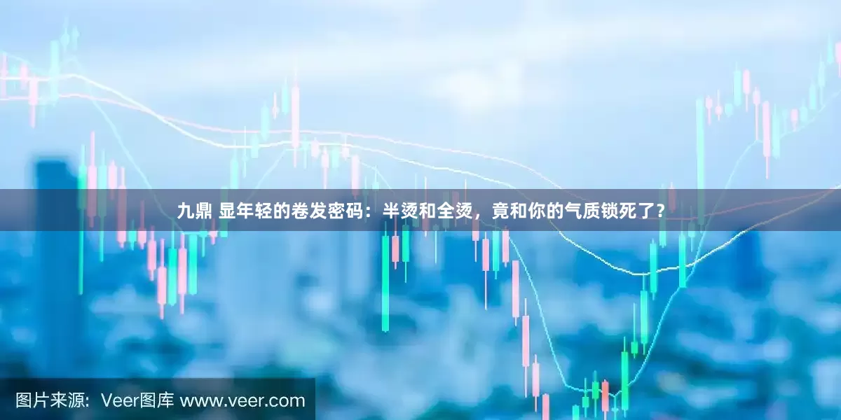 九鼎 显年轻的卷发密码：半烫和全烫，竟和你的气质锁死了？