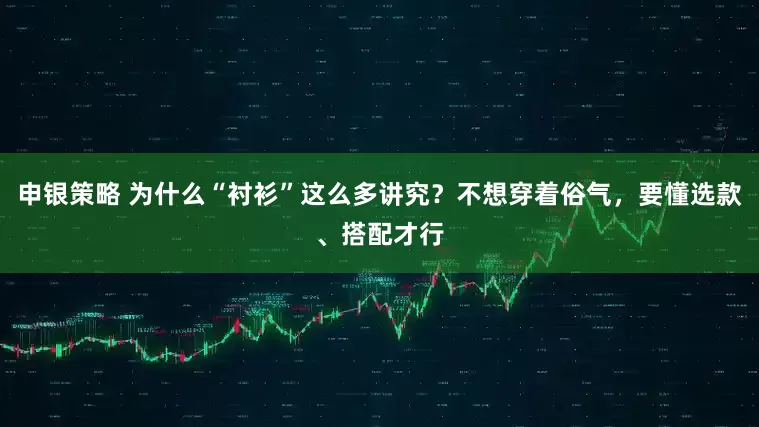 申银策略 为什么“衬衫”这么多讲究？不想穿着俗气，要懂选款、搭配才行