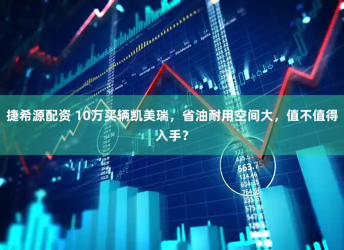 捷希源配资 10万买辆凯美瑞，省油耐用空间大，值不值得入手？