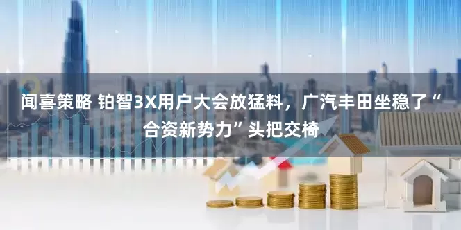 闻喜策略 铂智3X用户大会放猛料，广汽丰田坐稳了“合资新势力”头把交椅