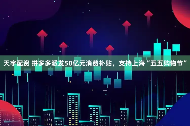 天宇配资 拼多多派发50亿元消费补贴，支持上海“五五购物节”