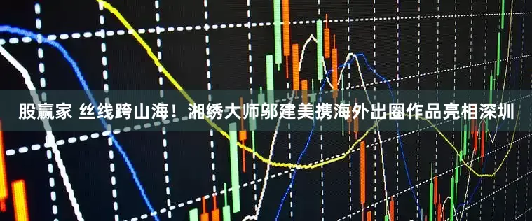 股赢家 丝线跨山海！湘绣大师邬建美携海外出圈作品亮相深圳