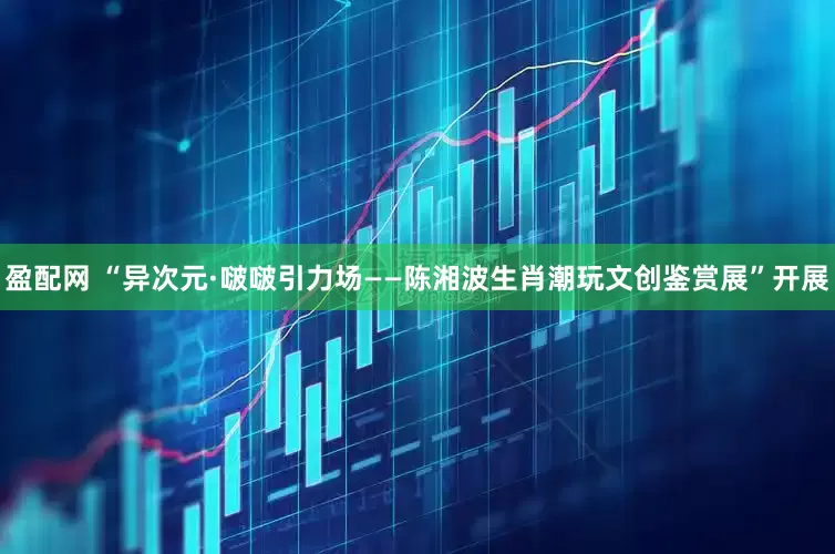 盈配网 “异次元·啵啵引力场——陈湘波生肖潮玩文创鉴赏展”开展