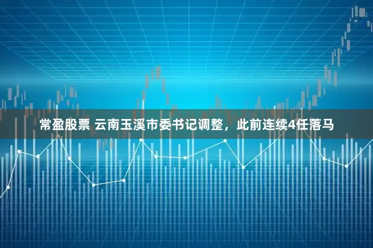 常盈股票 云南玉溪市委书记调整,此前连续4任落马