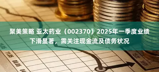 聚美策略 亚太药业（002370）2025年一季度业绩下滑显著，需关注现金流及债务状况