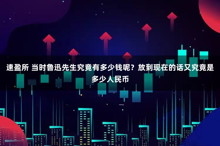 速盈所 当时鲁迅先生究竟有多少钱呢？放到现在的话又究竟是多少人民币