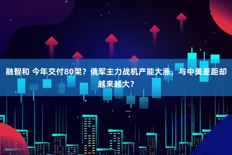 融智和 今年交付80架？俄军主力战机产能大涨，与中美差距却越来越大？